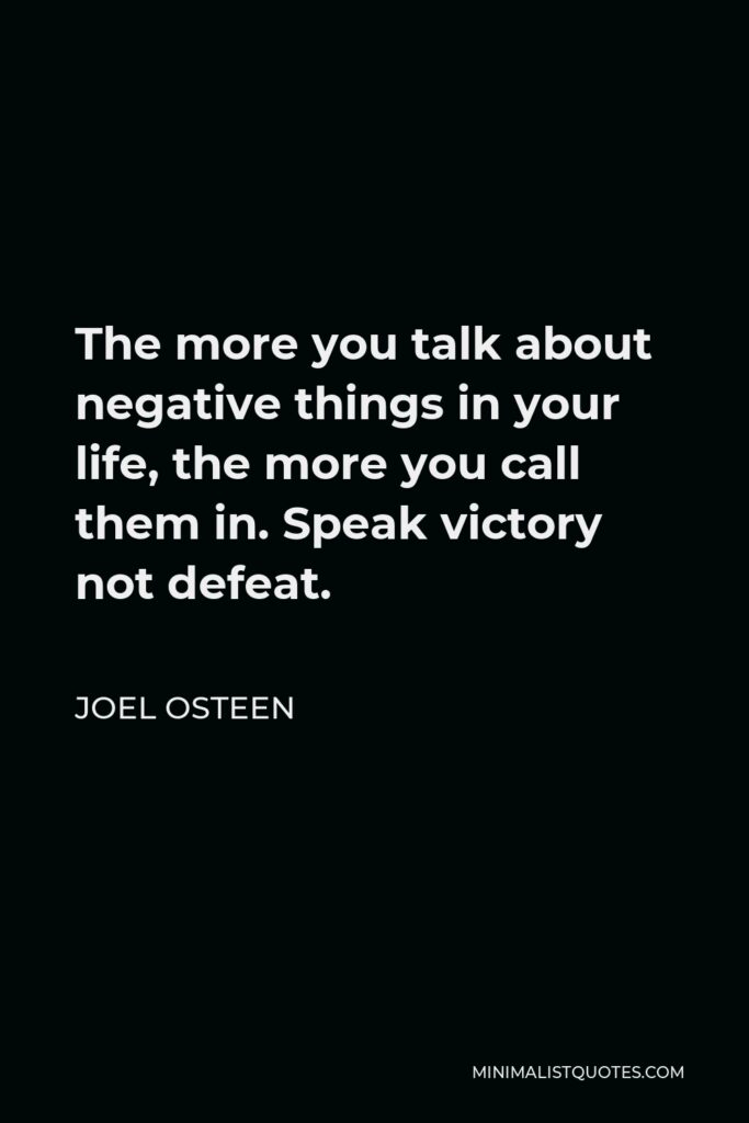Joel Osteen Quote: The more you talk about negative things in your life, the more you call them in. Speak victory not defeat.