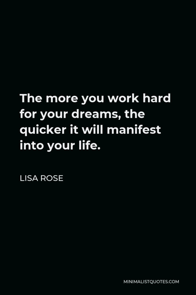 Lisa Rose Quote - The more you work hard for your dreams, the quicker it will manifest into your life.  