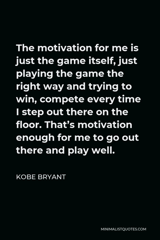 Kobe Bryant Quote - The motivation for me is just the game itself, just playing the game the right way and trying to win, compete every time I step out there on the floor. That’s motivation enough for me to go out there and play well.