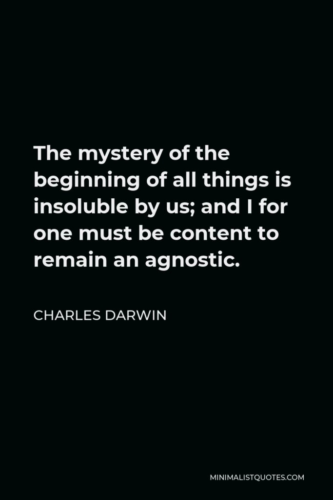 Charles Darwin Quote - The mystery of the beginning of all things is insoluble by us; and I for one must be content to remain an agnostic.
