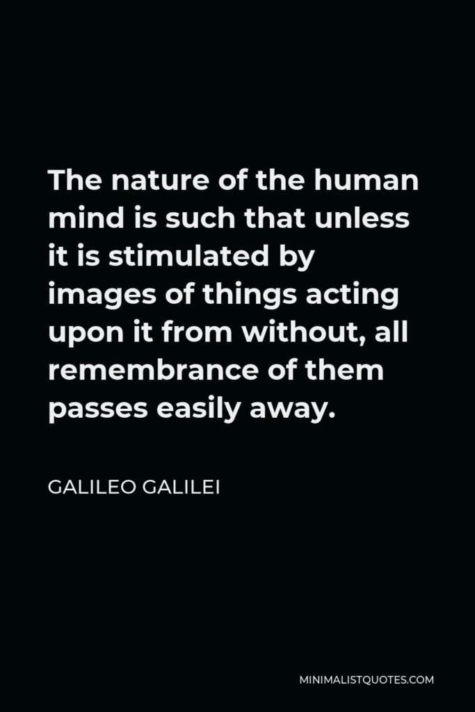 Galileo Galilei Quote - The nature of the human mind is such that unless it is stimulated by images of things acting upon it from without, all remembrance of them passes easily away.