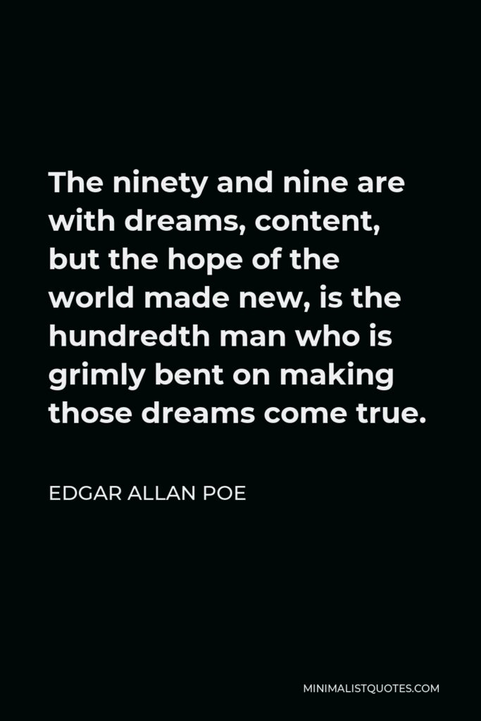 Edgar Allan Poe Quote - The ninety and nine are with dreams, content, but the hope of the world made new, is the hundredth man who is grimly bent on making those dreams come true.