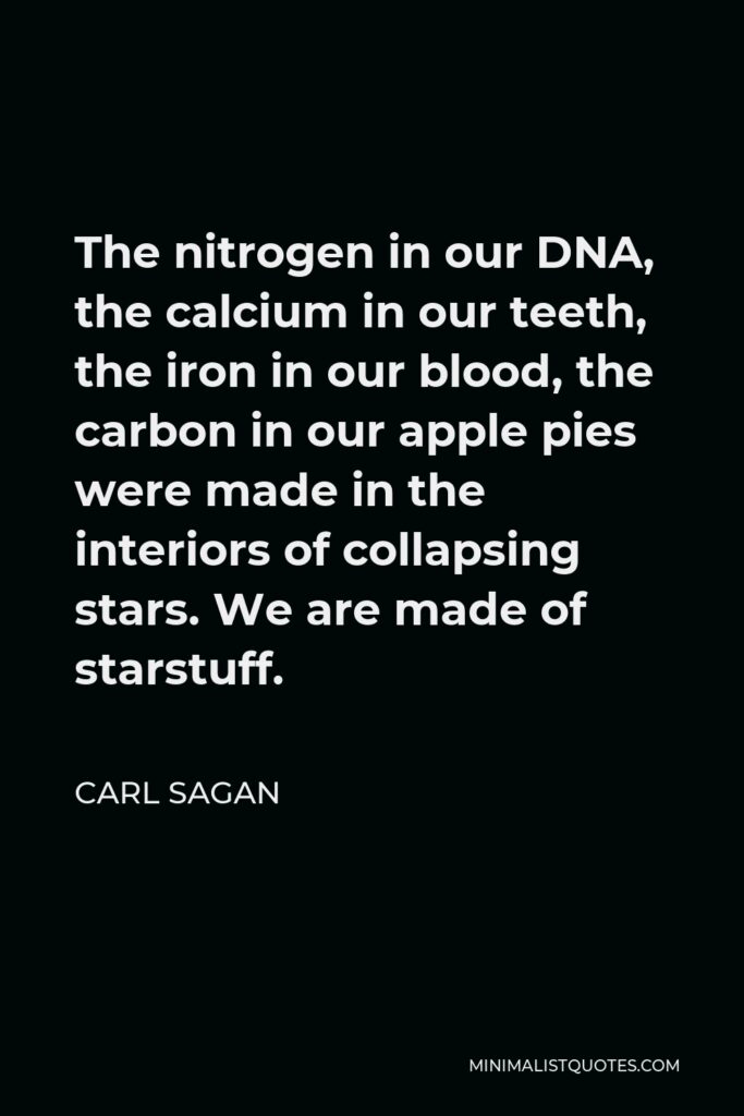 Carl Sagan Quote - The nitrogen in our DNA, the calcium in our teeth, the iron in our blood, the carbon in our apple pies were made in the interiors of collapsing stars. We are made of starstuff.