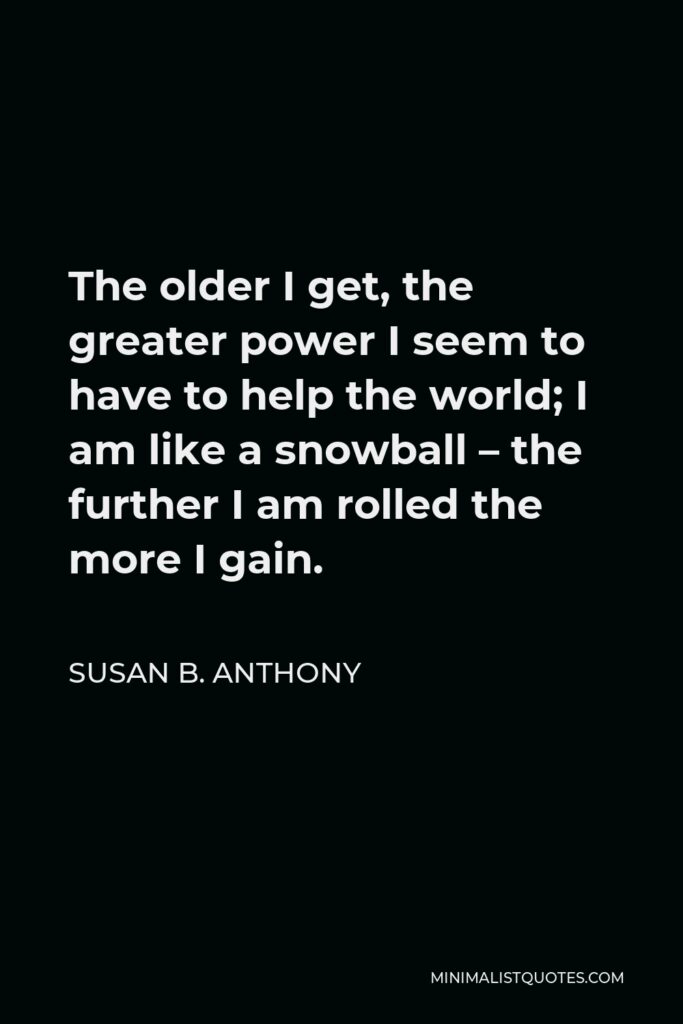 Susan B. Anthony Quote - The older I get, the greater power I seem to have to help the world; I am like a snowball – the further I am rolled the more I gain.