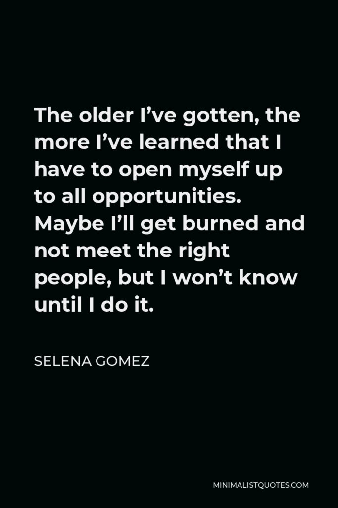 Selena Gomez Quote - The older I’ve gotten, the more I’ve learned that I have to open myself up to all opportunities. Maybe I’ll get burned and not meet the right people, but I won’t know until I do it.