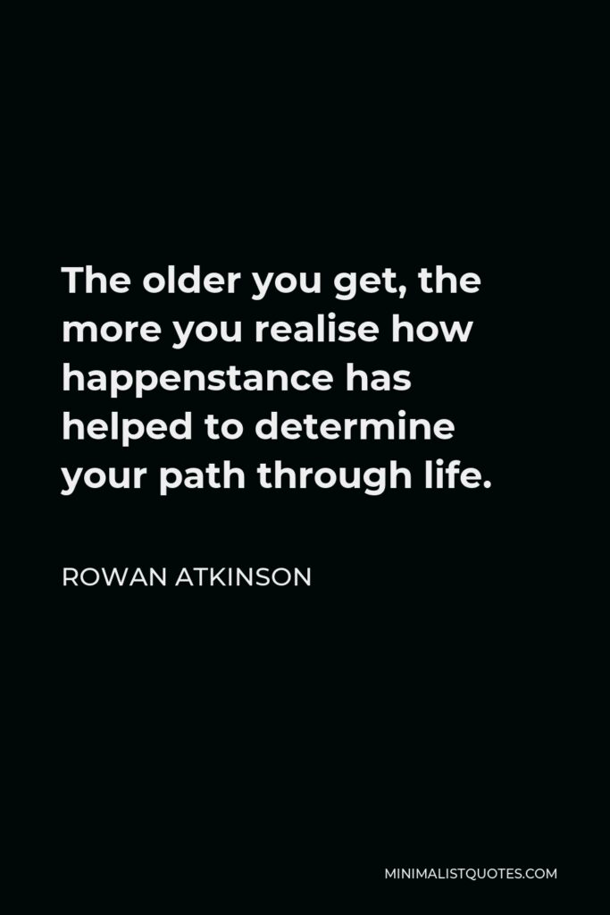 Rowan Atkinson Quote - The older you get, the more you realise how happenstance has helped to determine your path through life.