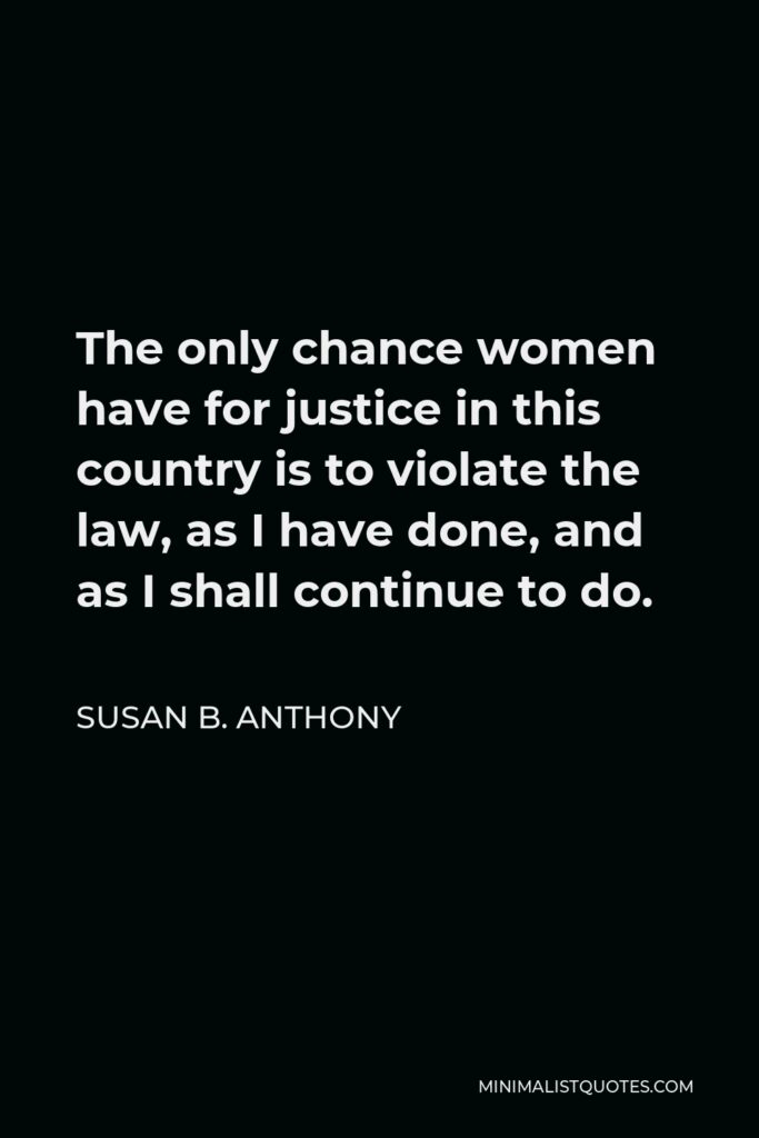 Susan B. Anthony Quote - The only chance women have for justice in this country is to violate the law, as I have done, and as I shall continue to do.