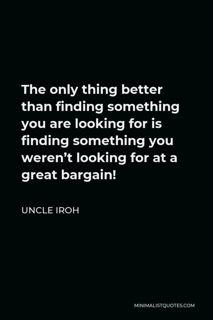Uncle Iroh Quote - The only thing better than finding something you are looking for is finding something you weren’t looking for at a great bargain!