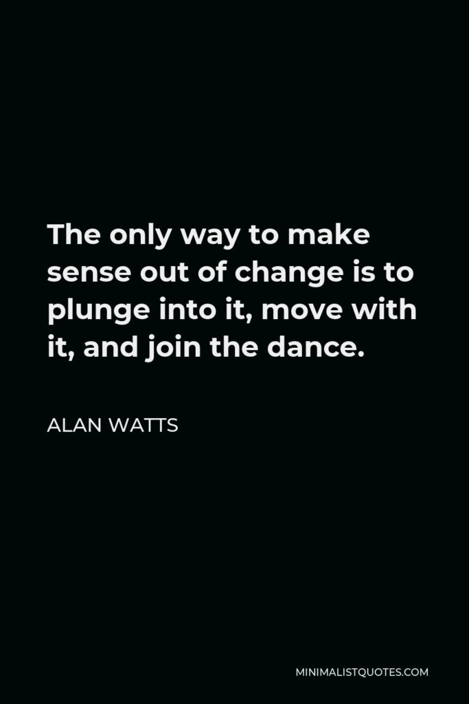 Alan Watts Quote - The only way to make sense out of change is to plunge into it, move with it, and join the dance.