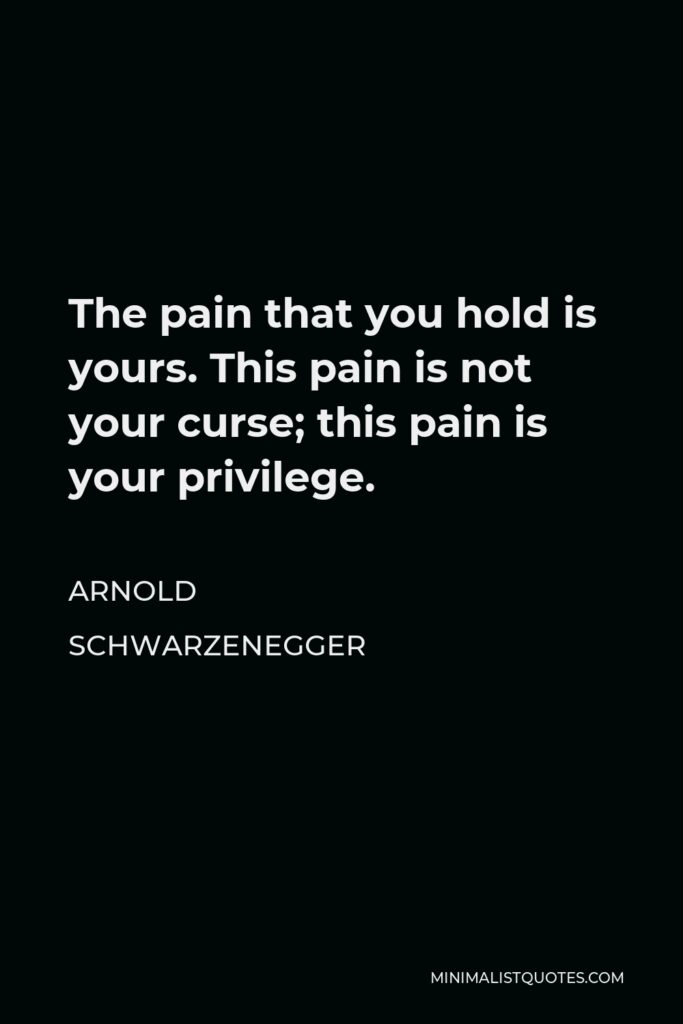 Arnold Schwarzenegger Quote - The pain that you hold is yours. This pain is not your curse; this pain is your privilege.