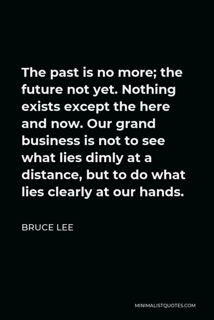 Bruce Lee Quote - The past is no more; the future not yet. Nothing exists except the here and now. Our grand business is not to see what lies dimly at a distance, but to do what lies clearly at our hands.