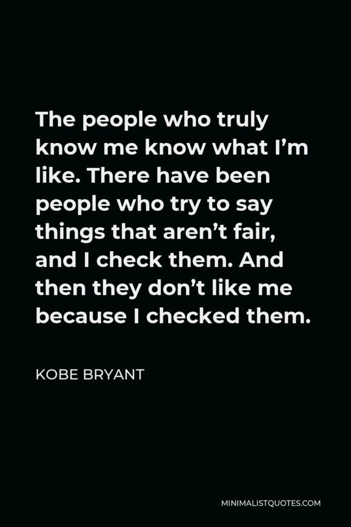 Kobe Bryant Quote - The people who truly know me know what I’m like. There have been people who try to say things that aren’t fair, and I check them. And then they don’t like me because I checked them.