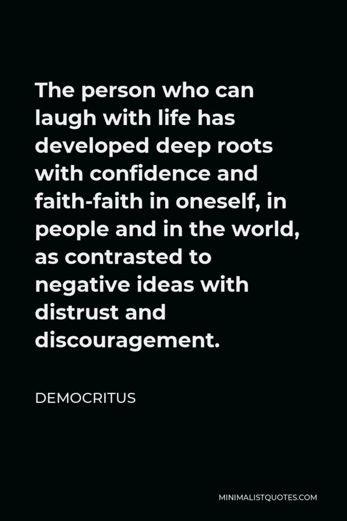 Democritus Quote - The person who can laugh with life has developed deep roots with confidence and faith-faith in oneself, in people and in the world, as contrasted to negative ideas with distrust and discouragement.