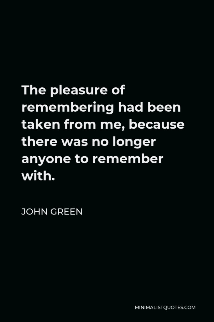 John Green Quote - The pleasure of remembering had been taken from me, because there was no longer anyone to remember with.