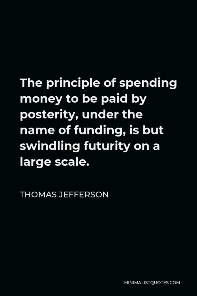 Thomas Jefferson Quote - The principle of spending money to be paid by posterity, under the name of funding, is but swindling futurity on a large scale.