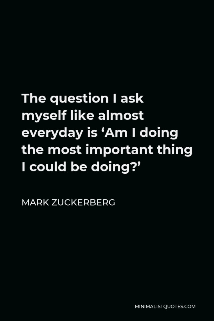 Mark Zuckerberg Quote - The question I ask myself like almost everyday is ‘Am I doing the most important thing I could be doing?’