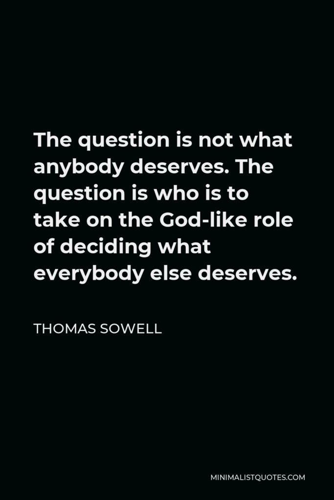 Thomas Sowell Quote - The question is not what anybody deserves. The question is who is to take on the God-like role of deciding what everybody else deserves.