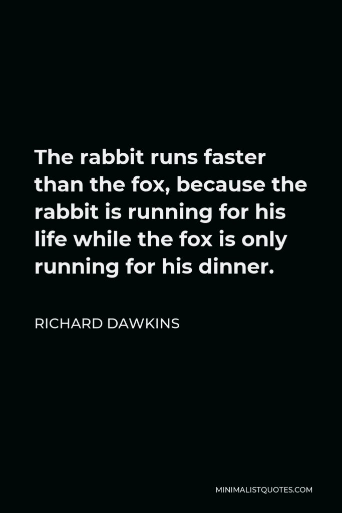 Richard Dawkins Quote - The rabbit runs faster than the fox, because the rabbit is running for his life while the fox is only running for his dinner.
