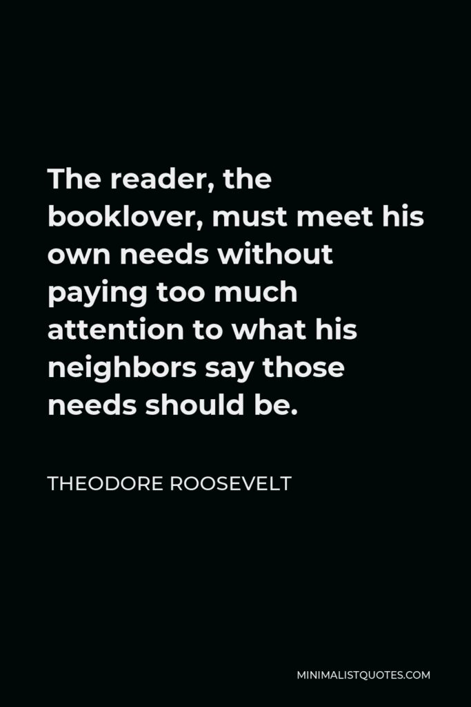 Theodore Roosevelt Quote - The reader, the booklover, must meet his own needs without paying too much attention to what his neighbors say those needs should be.
