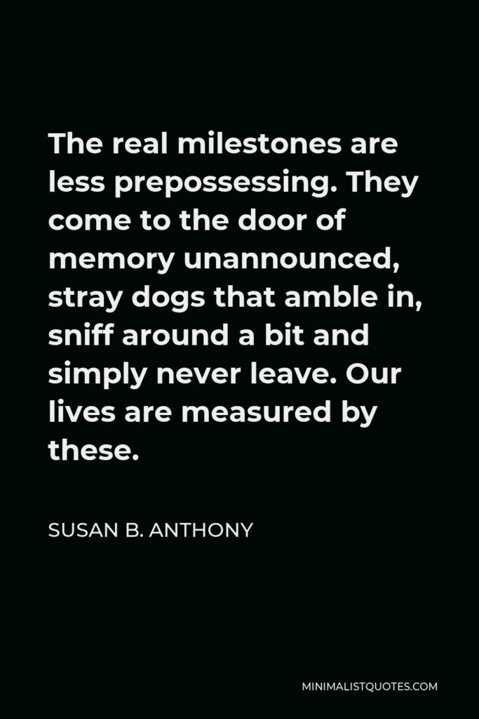 Susan B. Anthony Quote - The real milestones are less prepossessing. They come to the door of memory unannounced, stray dogs that amble in, sniff around a bit and simply never leave. Our lives are measured by these.