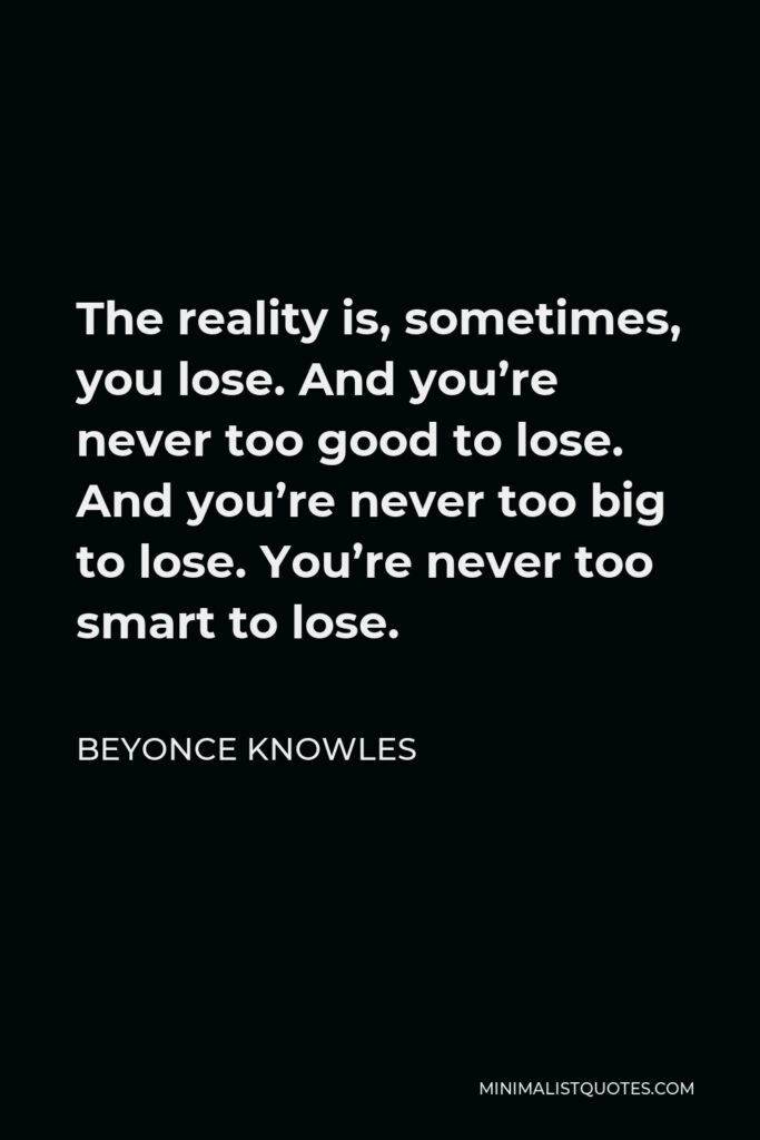 Beyonce Knowles Quote - The reality is, sometimes, you lose. And you’re never too good to lose. And you’re never too big to lose. You’re never too smart to lose.