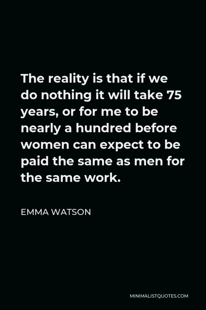 Emma Watson Quote - The reality is that if we do nothing it will take 75 years, or for me to be nearly a hundred before women can expect to be paid the same as men for the same work.