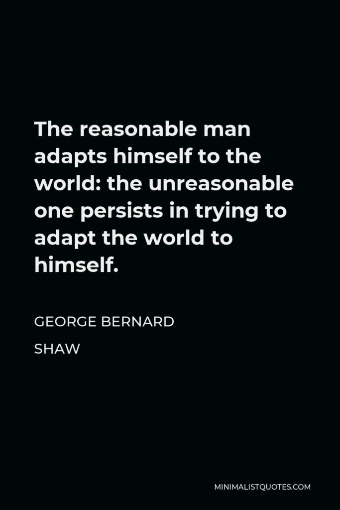 George Bernard Shaw Quote - The reasonable man adapts himself to the world: the unreasonable one persists in trying to adapt the world to himself.