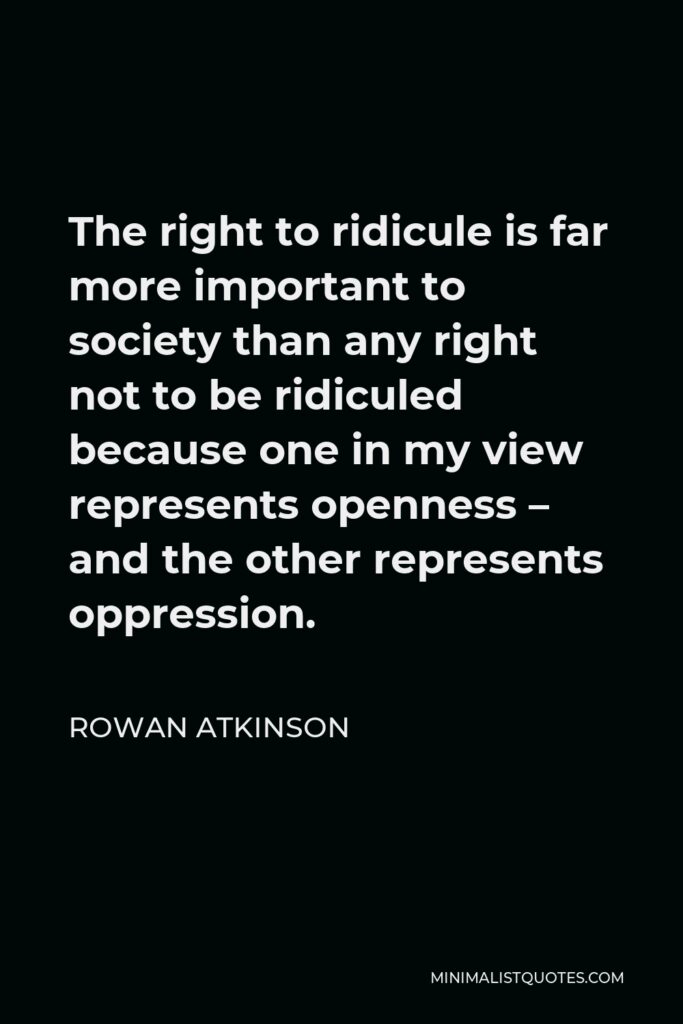 Rowan Atkinson Quote - The right to ridicule is far more important to society than any right not to be ridiculed because one in my view represents openness – and the other represents oppression.