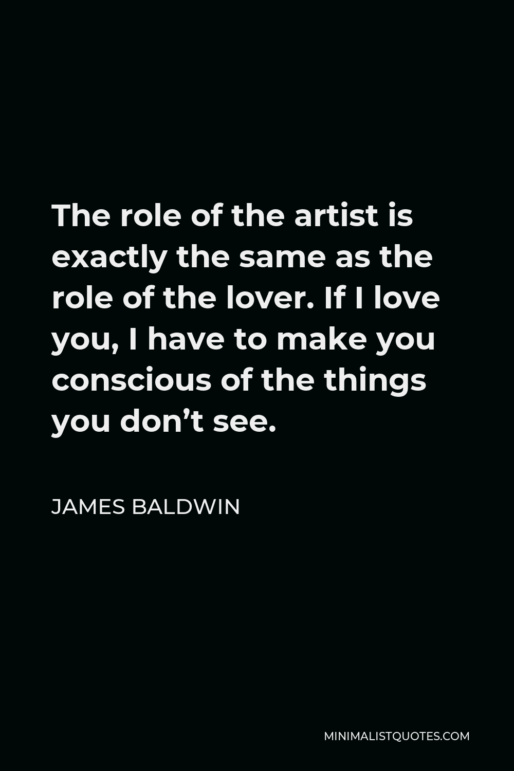 James Baldwin Quote - The role of the artist is exactly the same as the role of the lover. If I love you, I have to make you conscious of the things you don’t see.