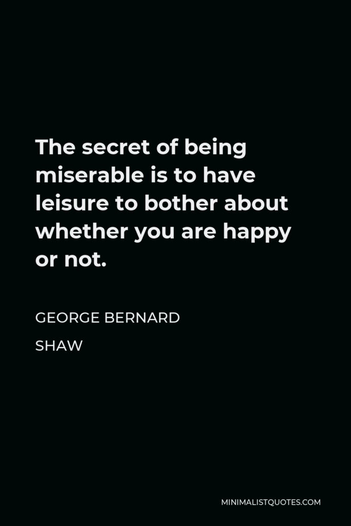George Bernard Shaw Quote - The secret of being miserable is to have leisure to bother about whether you are happy or not.