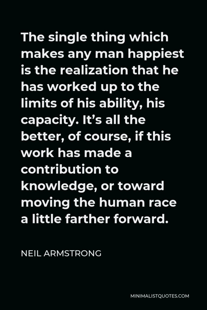 Neil Armstrong Quote - The single thing which makes any man happiest is the realization that he has worked up to the limits of his ability, his capacity. It’s all the better, of course, if this work has made a contribution to knowledge, or toward moving the human race a little farther forward.