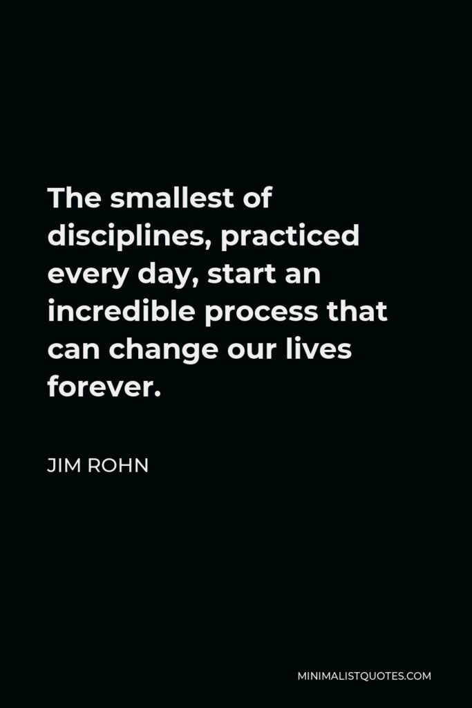 Jim Rohn Quote - The smallest of disciplines, practiced every day, start an incredible process that can change our lives forever.
