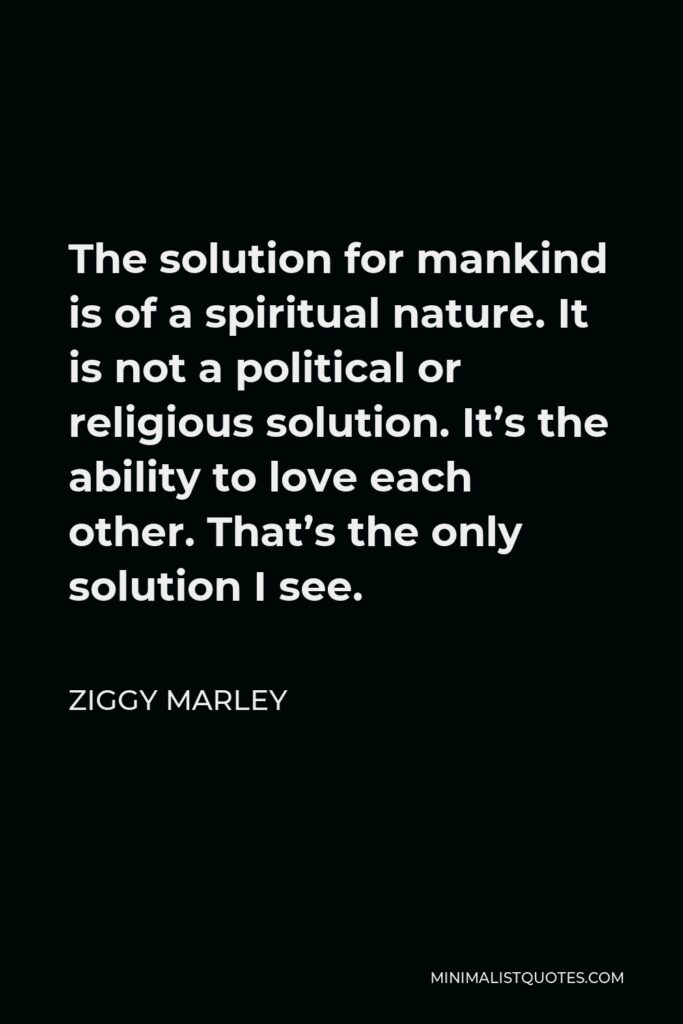 Ziggy Marley Quote - The solution for mankind is of a spiritual nature. It is not a political or religious solution. It’s the ability to love each other. That’s the only solution I see.