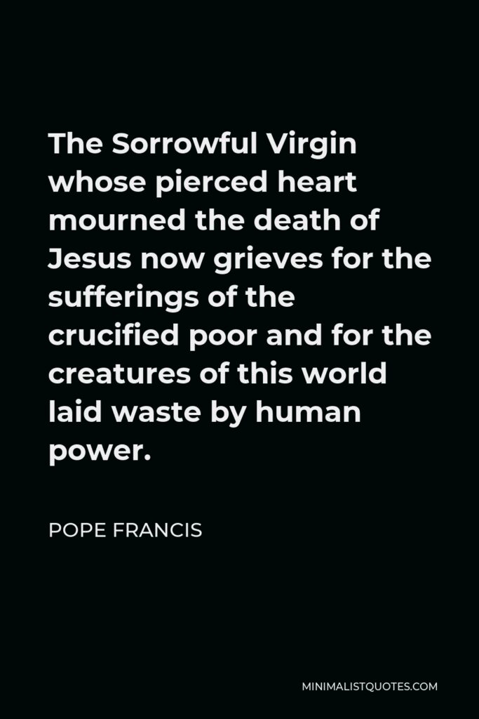 Pope Francis Quote - The Sorrowful Virgin whose pierced heart mourned the death of Jesus now grieves for the sufferings of the crucified poor and for the creatures of this world laid waste by human power.
