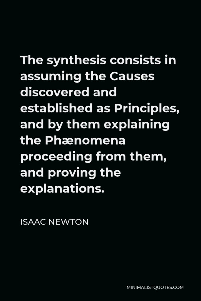 Isaac Newton Quote - The synthesis consists in assuming the Causes discovered and established as Principles, and by them explaining the Phænomena proceeding from them, and proving the explanations.
