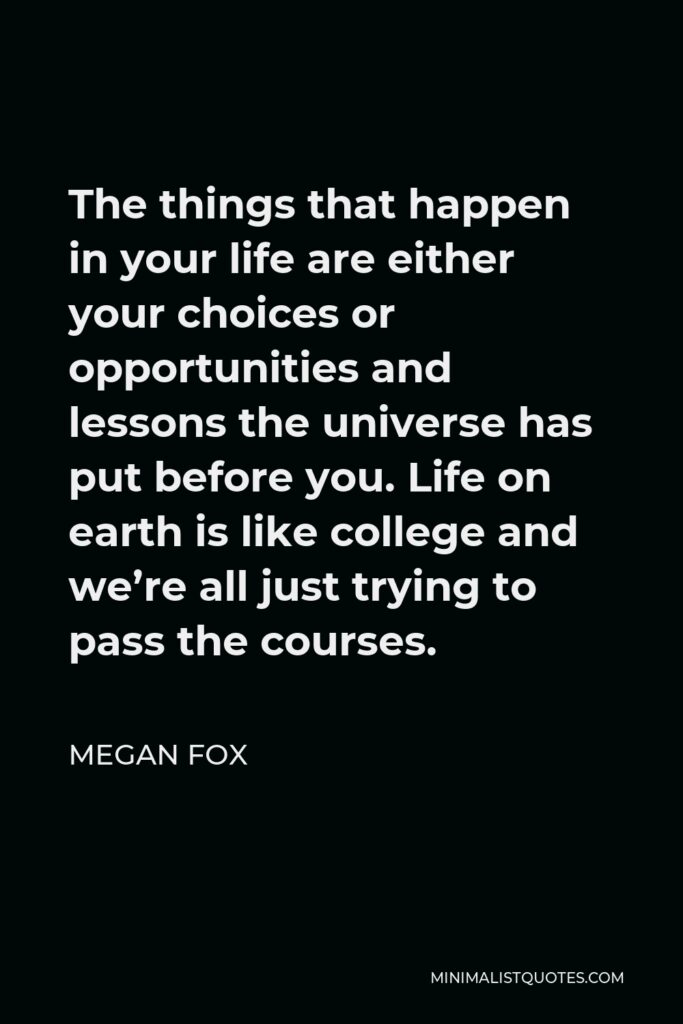 Megan Fox Quote - The things that happen in your life are either your choices or opportunities and lessons the universe has put before you. Life on earth is like college and we’re all just trying to pass the courses.