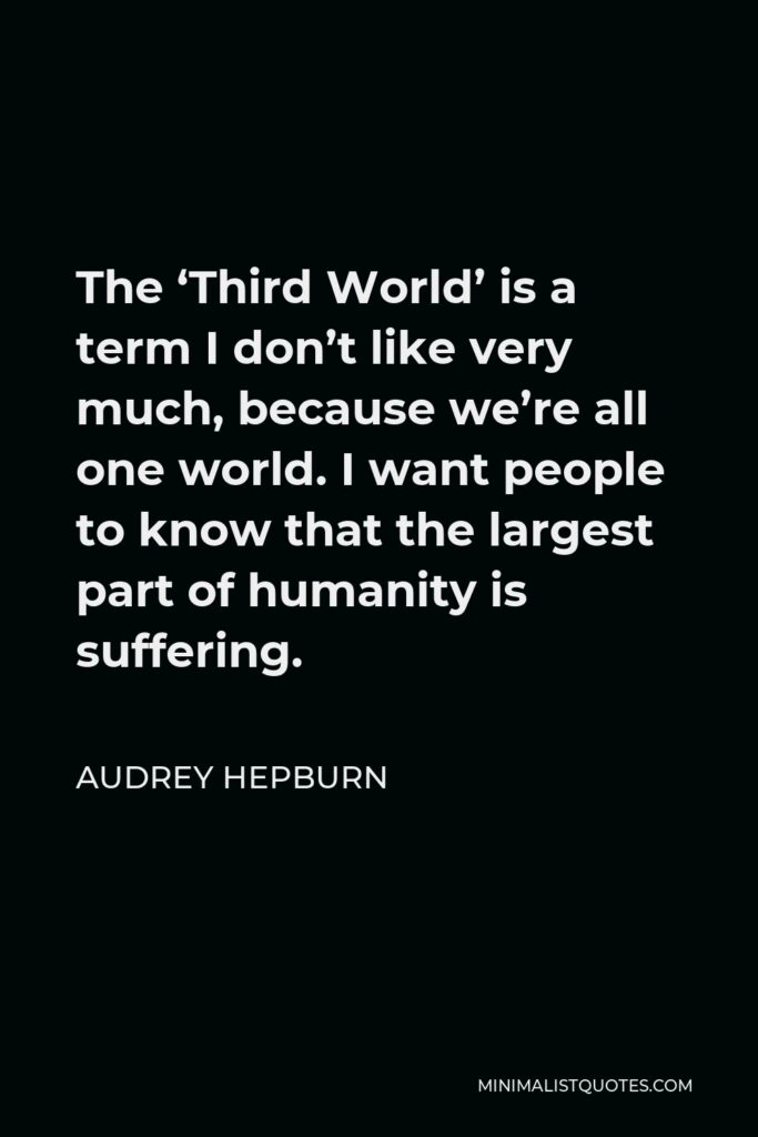 Audrey Hepburn Quote - The ‘Third World’ is a term I don’t like very much, because we’re all one world. I want people to know that the largest part of humanity is suffering.