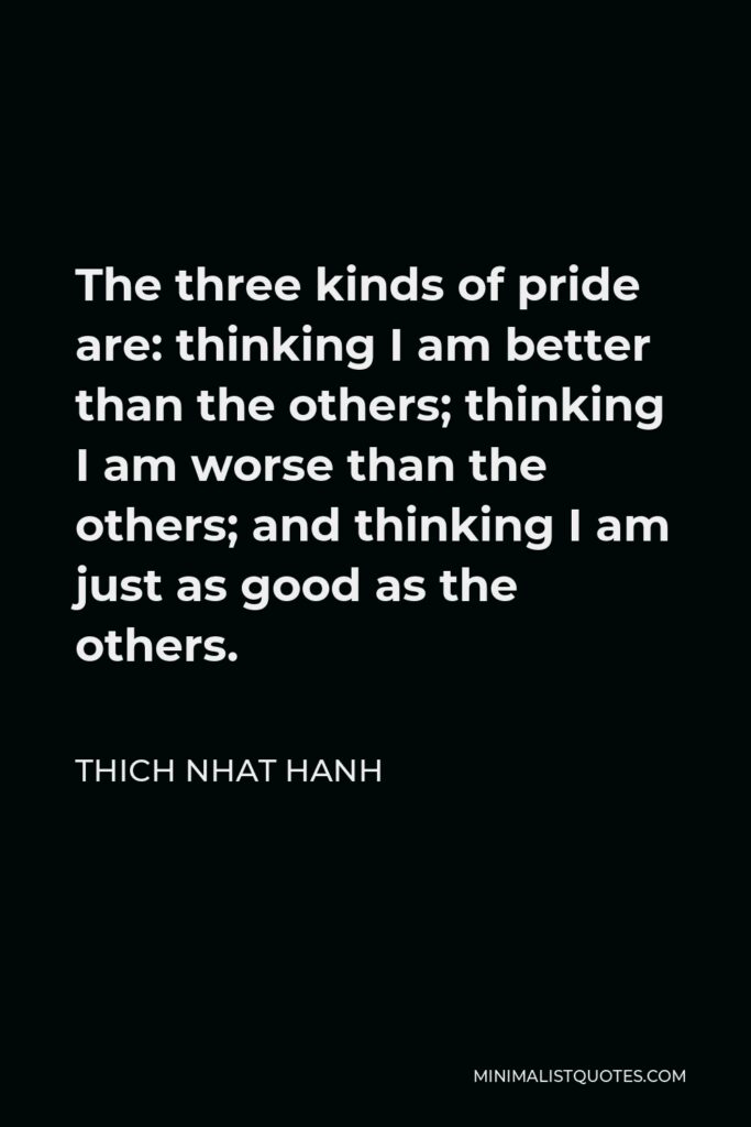 Thich Nhat Hanh Quote - The three kinds of pride are: thinking I am better than the others; thinking I am worse than the others; and thinking I am just as good as the others.