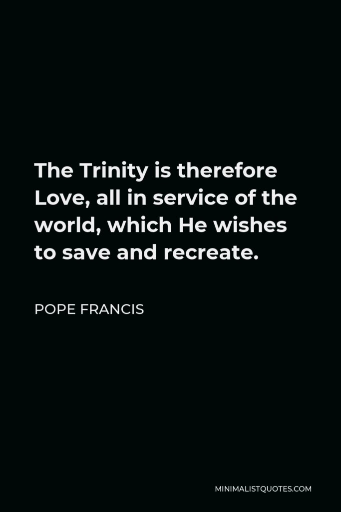 Pope Francis Quote - The Trinity is therefore Love, all in service of the world, which He wishes to save and recreate.