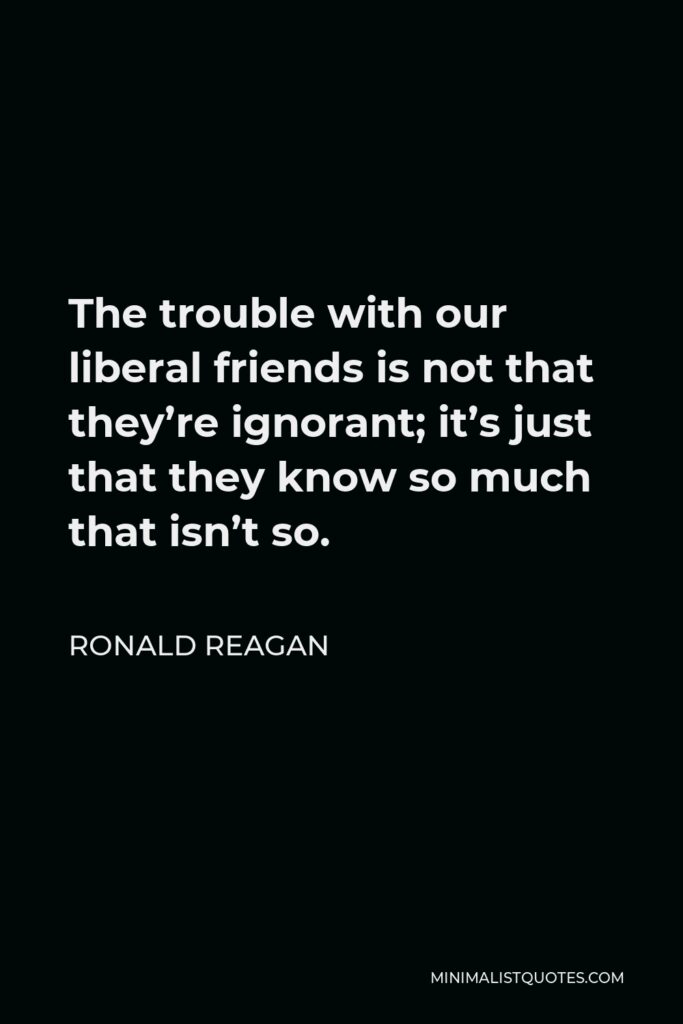 Ronald Reagan Quote - The trouble with our liberal friends is not that they’re ignorant; it’s just that they know so much that isn’t so.