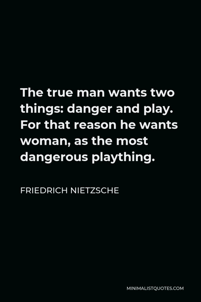 Friedrich Nietzsche Quote - The true man wants two things: danger and play. For that reason he wants woman, as the most dangerous plaything.