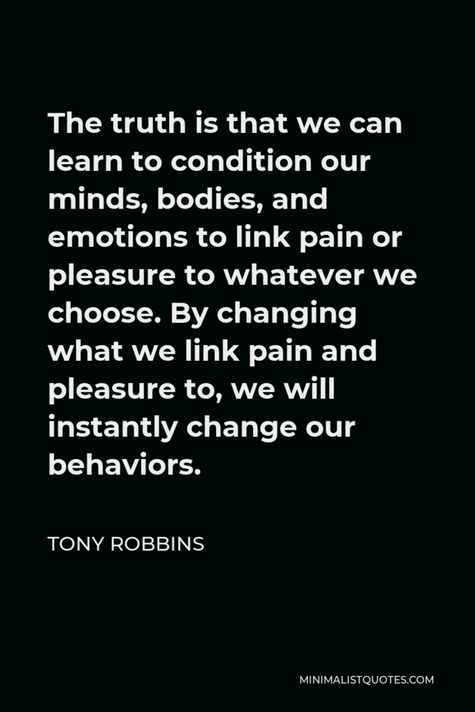Tony Robbins Quote - The truth is that we can learn to condition our minds, bodies, and emotions to link pain or pleasure to whatever we choose. By changing what we link pain and pleasure to, we will instantly change our behaviors.