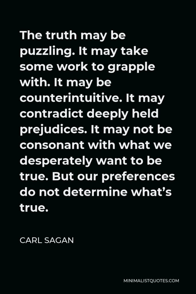 Carl Sagan Quote - The truth may be puzzling. It may take some work to grapple with. It may be counterintuitive. It may contradict deeply held prejudices. It may not be consonant with what we desperately want to be true. But our preferences do not determine what’s true.
