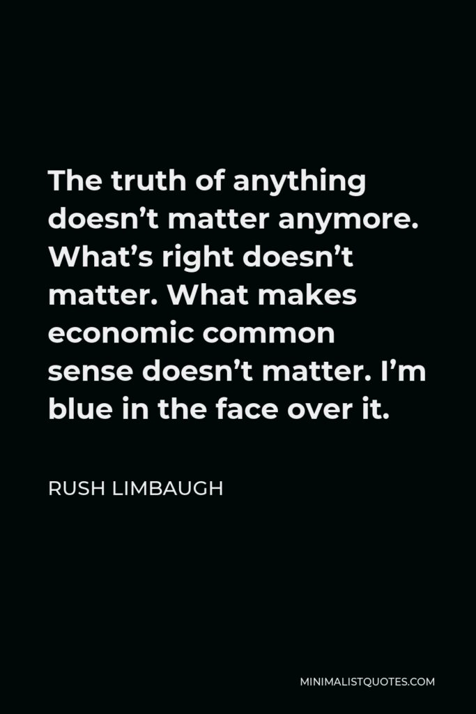 Rush Limbaugh Quote - The truth of anything doesn’t matter anymore. What’s right doesn’t matter. What makes economic common sense doesn’t matter. I’m blue in the face over it.