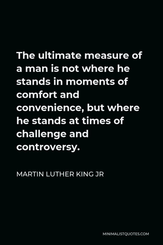 Martin Luther King Jr Quote - The ultimate measure of a man is not where he stands in moments of comfort and convenience, but where he stands at times of challenge and controversy.