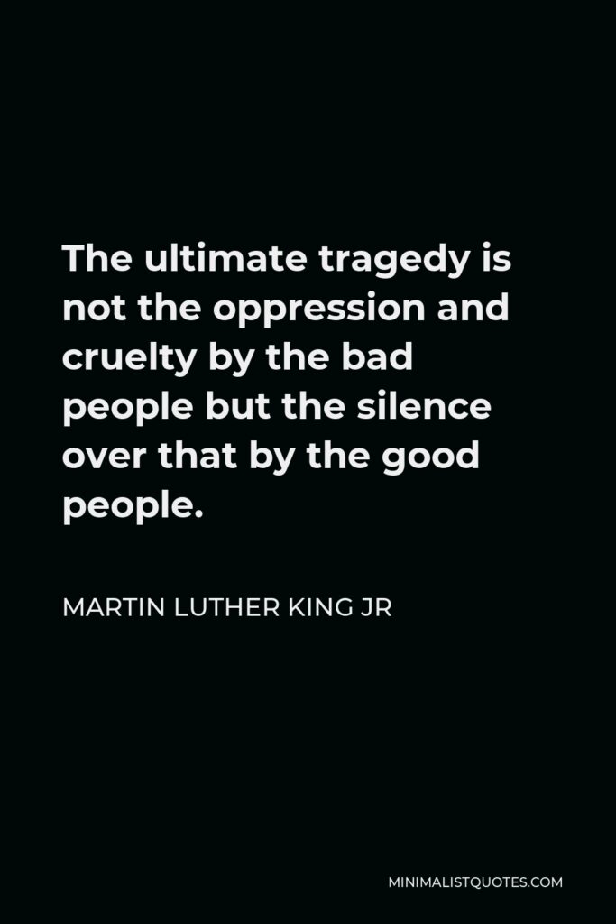 Martin Luther King Jr Quote - The ultimate tragedy is not the oppression and cruelty by the bad people but the silence over that by the good people.