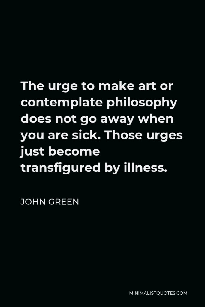 John Green Quote - The urge to make art or contemplate philosophy does not go away when you are sick. Those urges just become transfigured by illness.