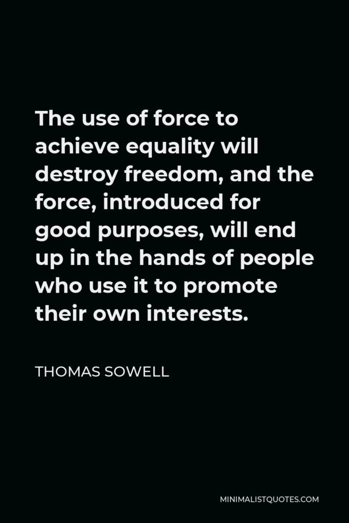 Thomas Sowell Quote - The use of force to achieve equality will destroy freedom, and the force, introduced for good purposes, will end up in the hands of people who use it to promote their own interests.