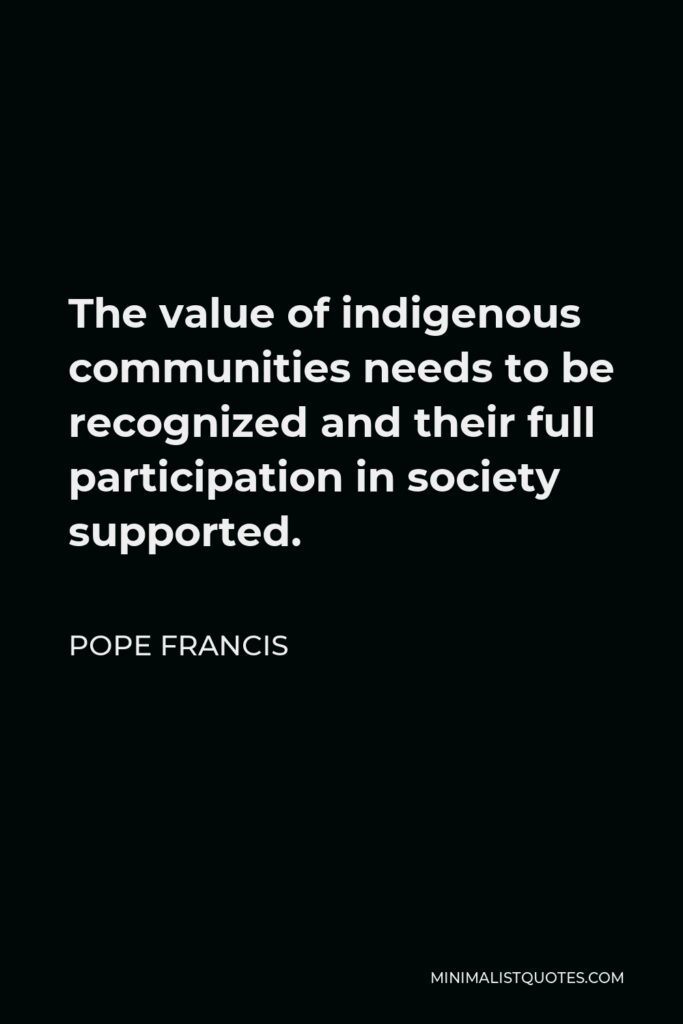 Pope Francis Quote - The value of indigenous communities needs to be recognized and their full participation in society supported.