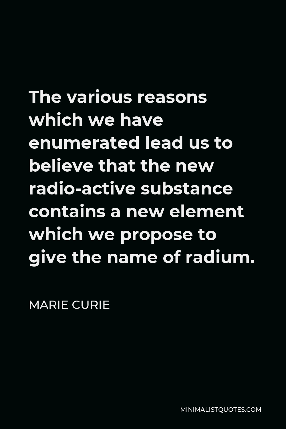 Marie Curie Quote - The various reasons which we have enumerated lead us to believe that the new radio-active substance contains a new element which we propose to give the name of radium.